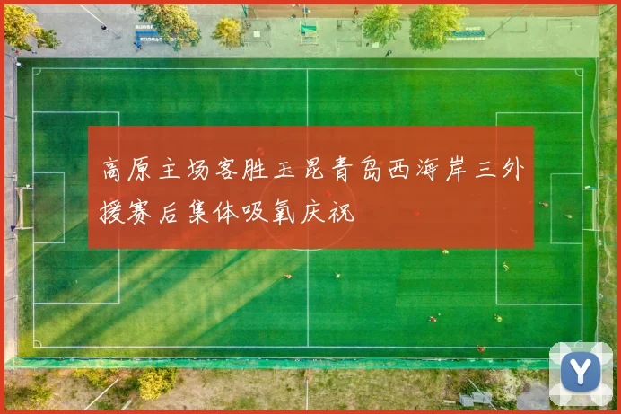高原主场客胜玉昆青岛西海岸三外援赛后集体吸氧庆祝