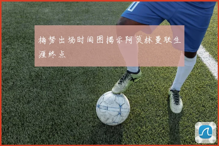 梅努出场时间图揭示阿莫林曼联生涯终点