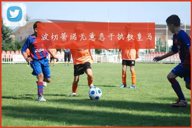波切蒂诺无意急于执教皇马