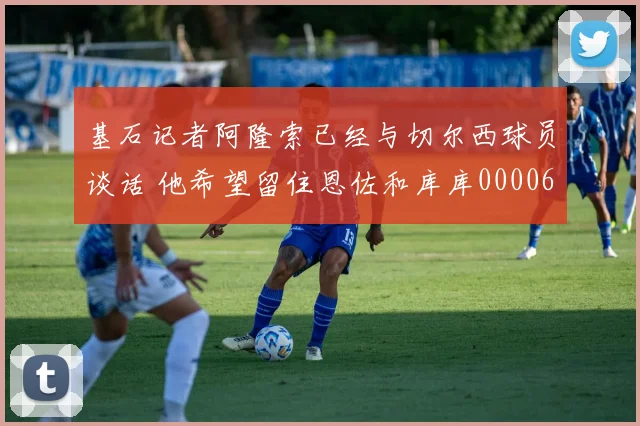 基石记者阿隆索已经与切尔西球员谈话 他希望留住恩佐和库库0000644